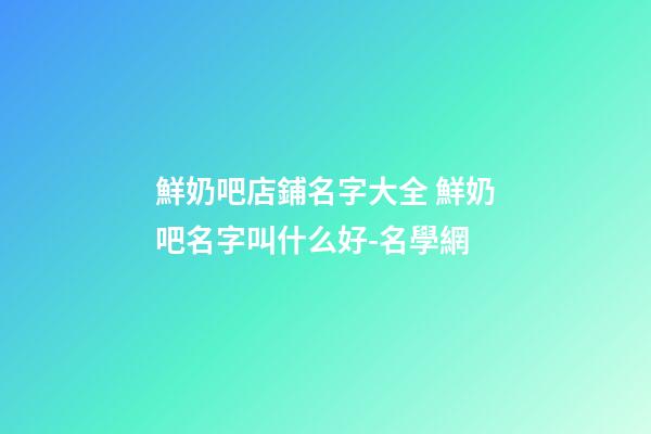 鮮奶吧店鋪名字大全 鮮奶吧名字叫什么好-名學網